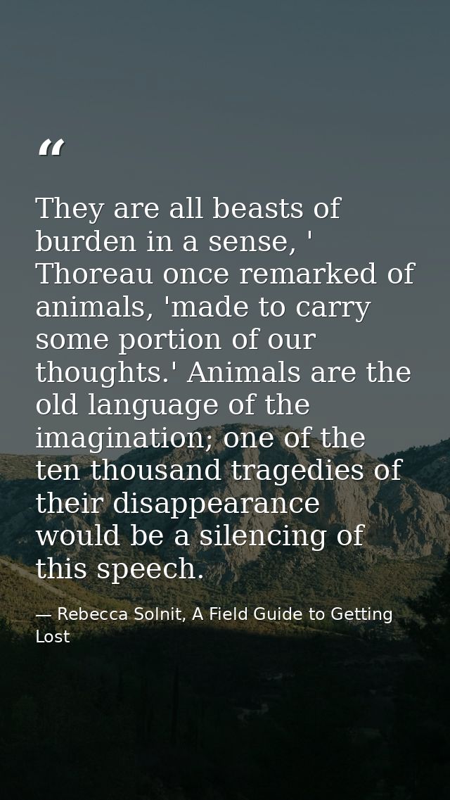 They are all beasts of burden in a sense, ' Thoreau once remarked of animals, 'made to carry some portion of our thought — Rebecca Solnit, A Field Guide to Getting Lost