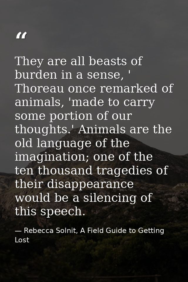 They are all beasts of burden in a sense, ' Thoreau once remarked of animals, 'made to carry some portion of our thought — Rebecca Solnit, A Field Guide to Getting Lost