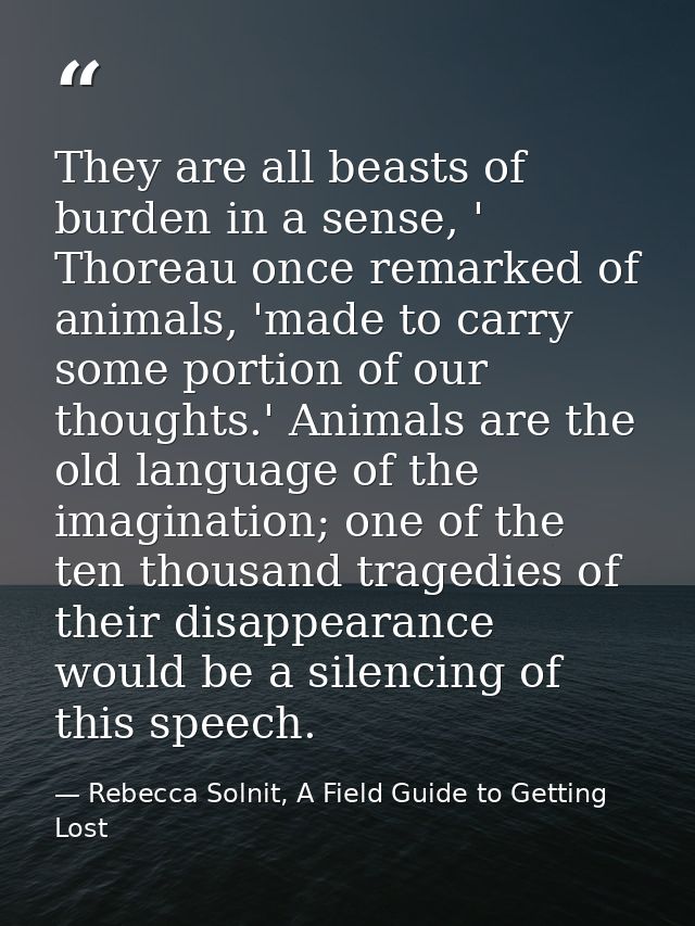 They are all beasts of burden in a sense, ' Thoreau once remarked of animals, 'made to carry some portion of our thought — Rebecca Solnit, A Field Guide to Getting Lost