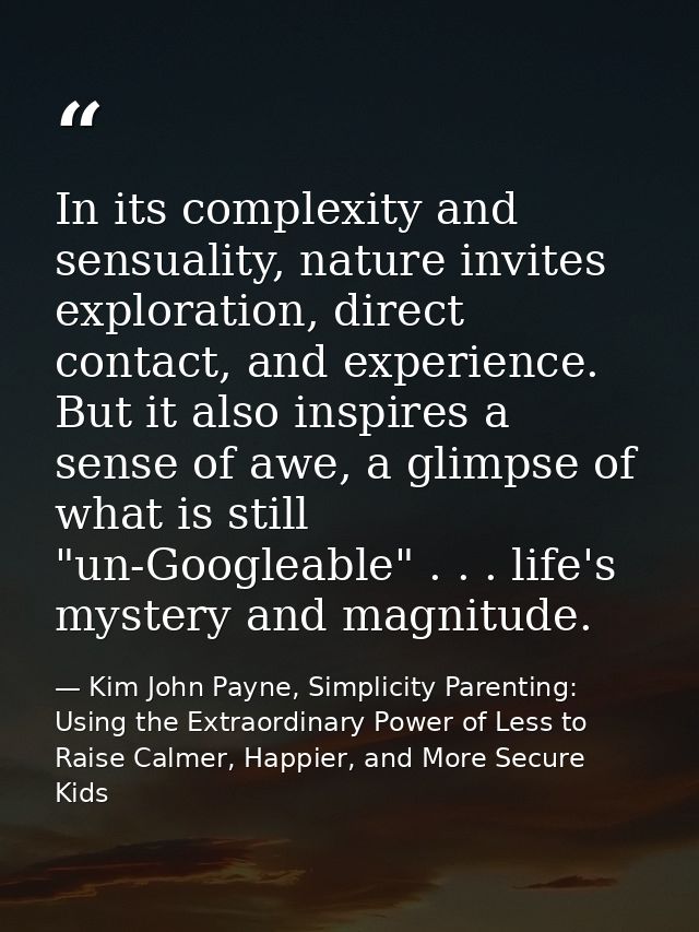 In its complexity and sensuality, nature invites exploration, direct contact, and experience. But it also inspires a sen — Kim John Payne, Simplicity Parenting: Using the Extraordinary Power of Less to Raise Calmer, Happier, and More Secure Kids