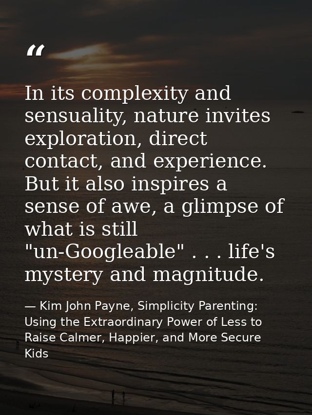 In its complexity and sensuality, nature invites exploration, direct contact, and experience. But it also inspires a sen — Kim John Payne, Simplicity Parenting: Using the Extraordinary Power of Less to Raise Calmer, Happier, and More Secure Kids