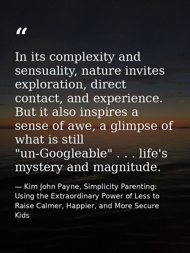 In its complexity and sensuality, nature invites exploration, direct contact, and experience. But it also inspires a sen — Kim John Payne, Simplicity Parenting: Using the Extraordinary Power of Less to Raise Calmer, Happier, and More Secure Kids