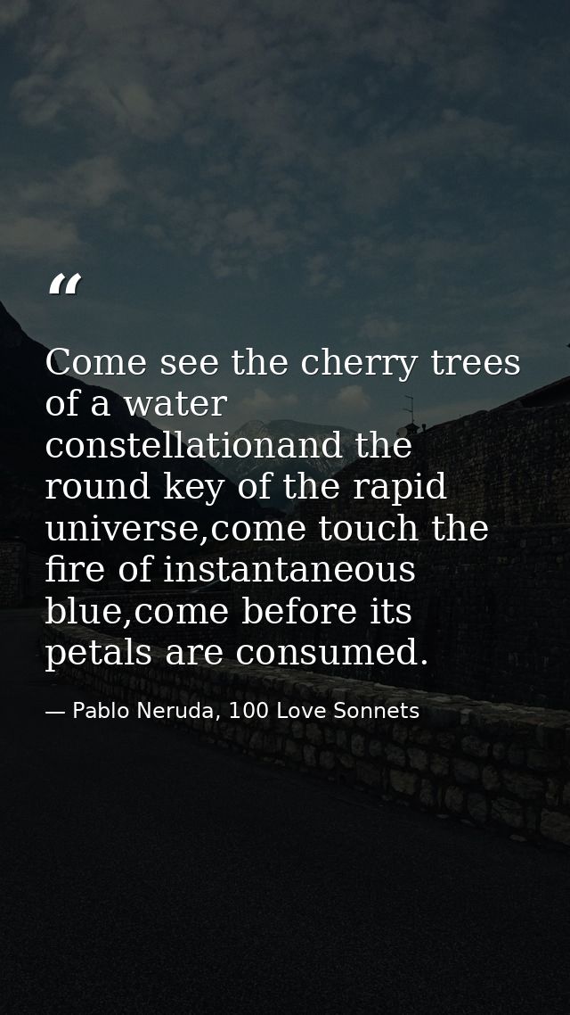 Come see the cherry trees of a water constellationand the round key of the rapid universe,come touch the fire of instant — Pablo Neruda, 100 Love Sonnets