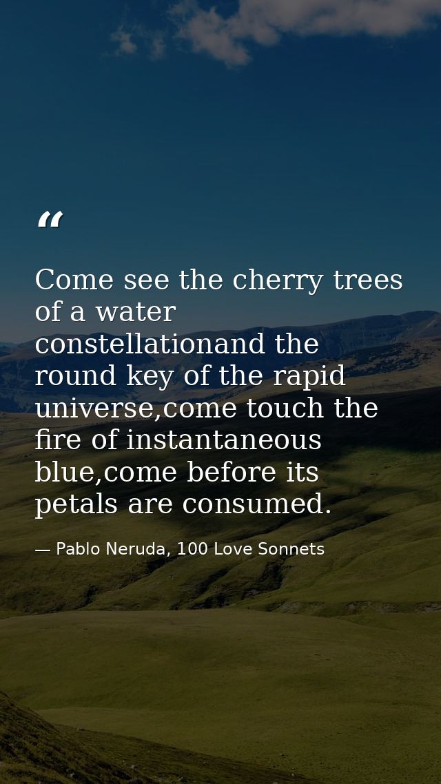 Come see the cherry trees of a water constellationand the round key of the rapid universe,come touch the fire of instant — Pablo Neruda, 100 Love Sonnets