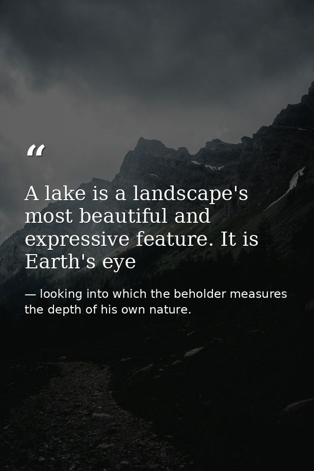 A lake is a landscape's most beautiful and expressive feature. It is Earth's eye — looking into which the beholder measures the depth of his own nature.