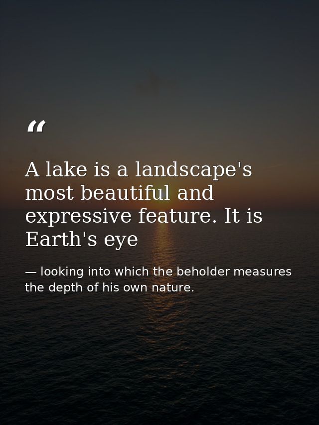 A lake is a landscape's most beautiful and expressive feature. It is Earth's eye — looking into which the beholder measures the depth of his own nature.