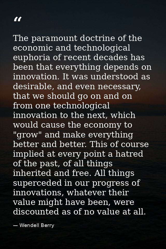 The paramount doctrine of the economic and technological euphoria of recent decades has been that everything depends on  — Wendell Berry