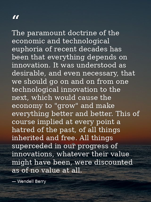 The paramount doctrine of the economic and technological euphoria of recent decades has been that everything depends on  — Wendell Berry