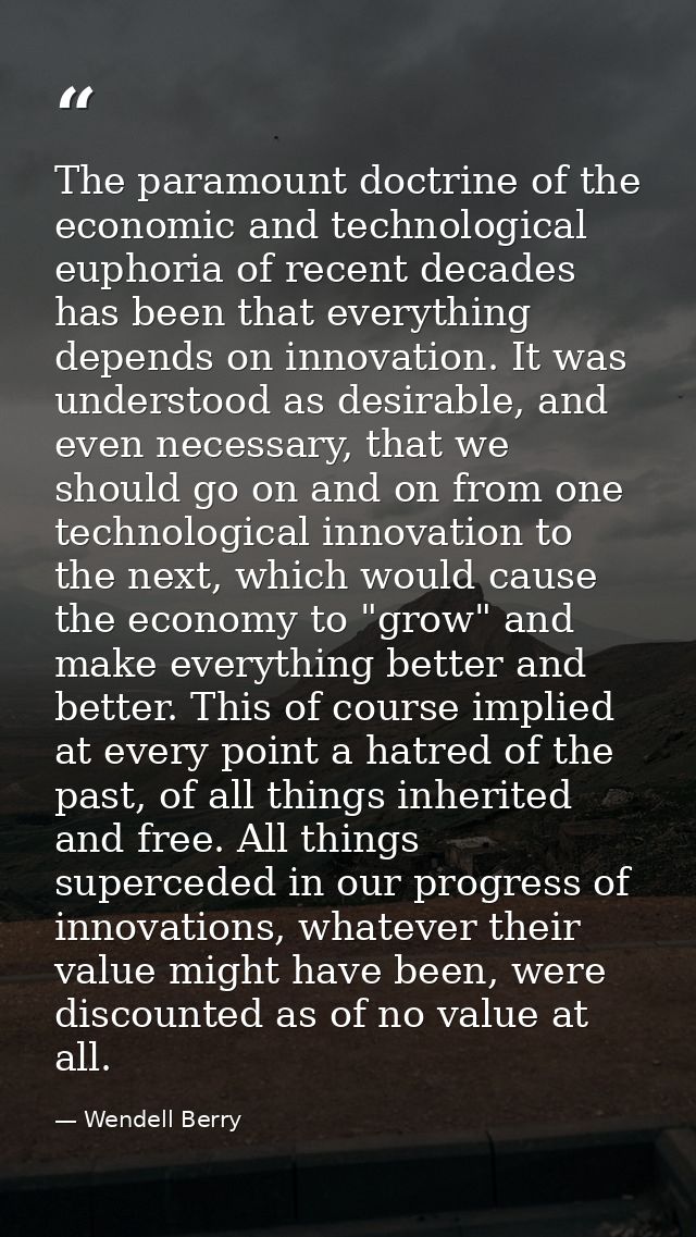 The paramount doctrine of the economic and technological euphoria of recent decades has been that everything depends on  — Wendell Berry