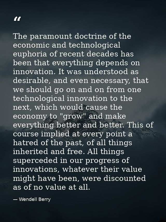 The paramount doctrine of the economic and technological euphoria of recent decades has been that everything depends on  — Wendell Berry