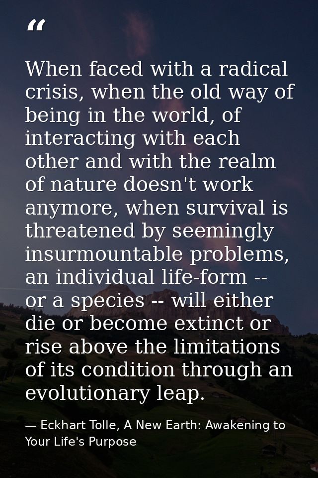 When faced with a radical crisis, when the old way of being in the world, of interacting with each other and with the re — Eckhart Tolle, A New Earth: Awakening to Your Life's Purpose