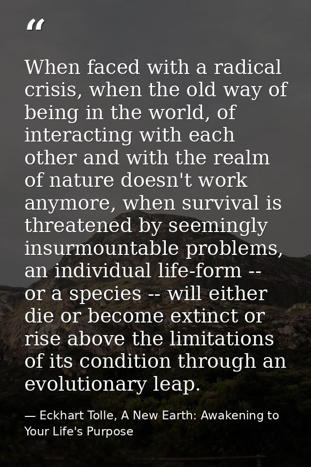 When faced with a radical crisis, when the old way of being in the world, of interacting with each other and with the re — Eckhart Tolle, A New Earth: Awakening to Your Life's Purpose