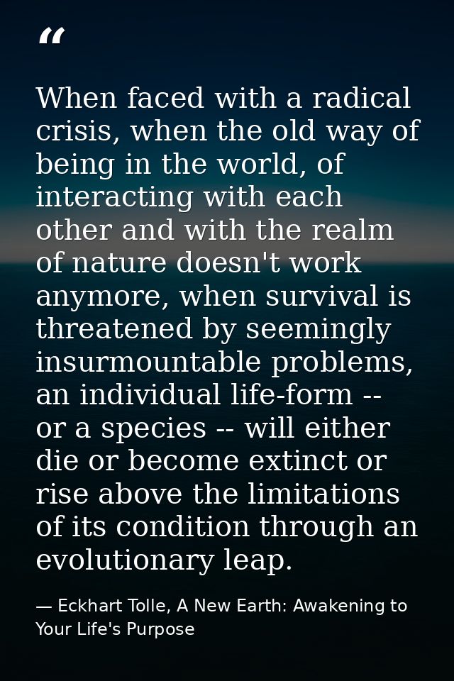 When faced with a radical crisis, when the old way of being in the world, of interacting with each other and with the re — Eckhart Tolle, A New Earth: Awakening to Your Life's Purpose