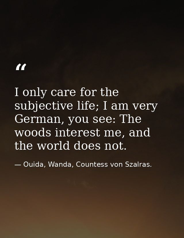 I only care for the subjective life; I am very German, you see: The woods interest me, and the world does not. — Ouida, Wanda, Countess von Szalras.