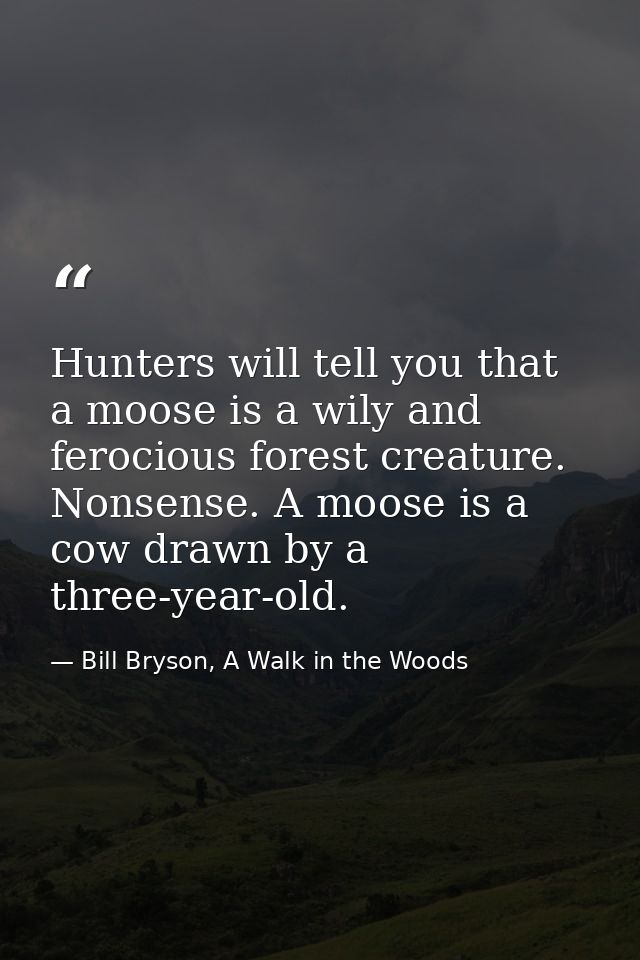 Hunters will tell you that a moose is a wily and ferocious forest creature. Nonsense. A moose is a cow drawn by a three- — Bill Bryson, A Walk in the Woods
