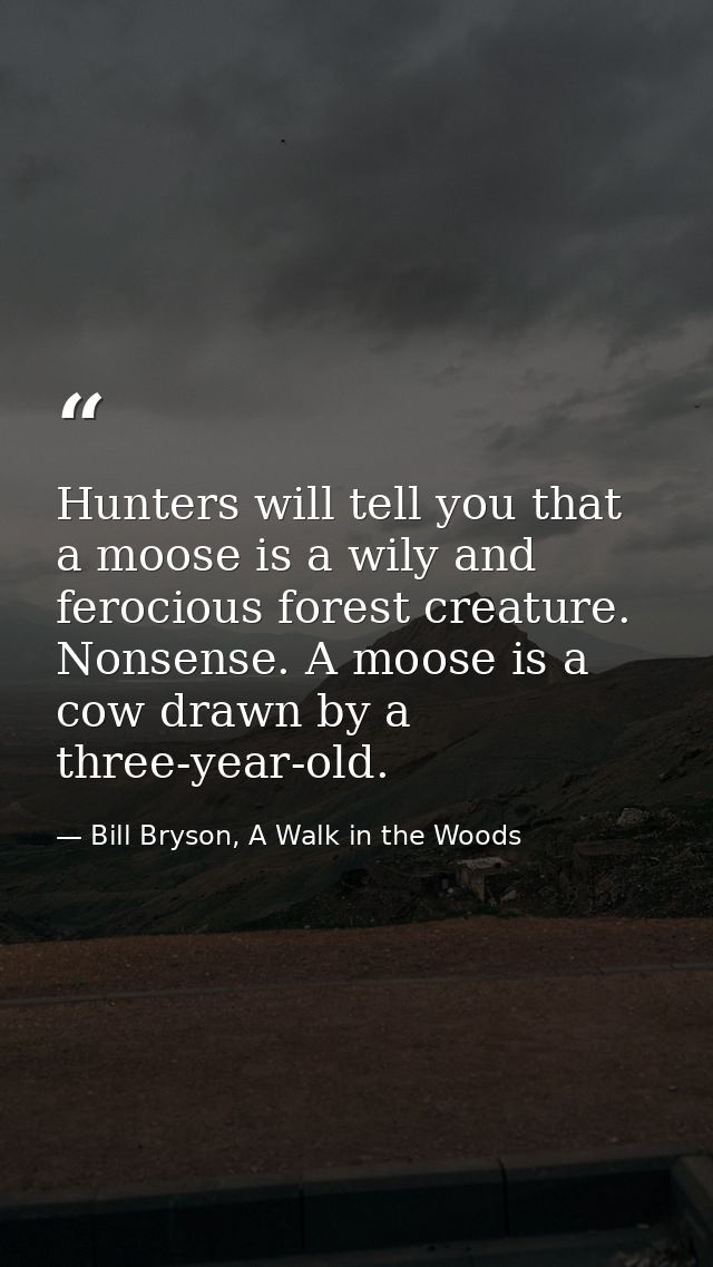 Hunters will tell you that a moose is a wily and ferocious forest creature. Nonsense. A moose is a cow drawn by a three- — Bill Bryson, A Walk in the Woods