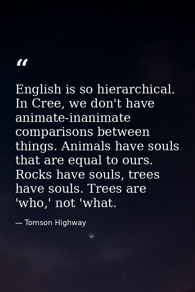 English is so hierarchical. In Cree, we don't have animate-inanimate comparisons between things. Animals have souls that — Tomson Highway