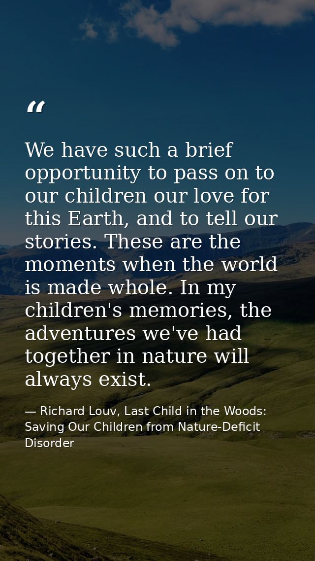 We have such a brief opportunity to pass on to our children our love for this Earth, and to tell our stories. These are  — Richard Louv, Last Child in the Woods: Saving Our Children from Nature-Deficit Disorder