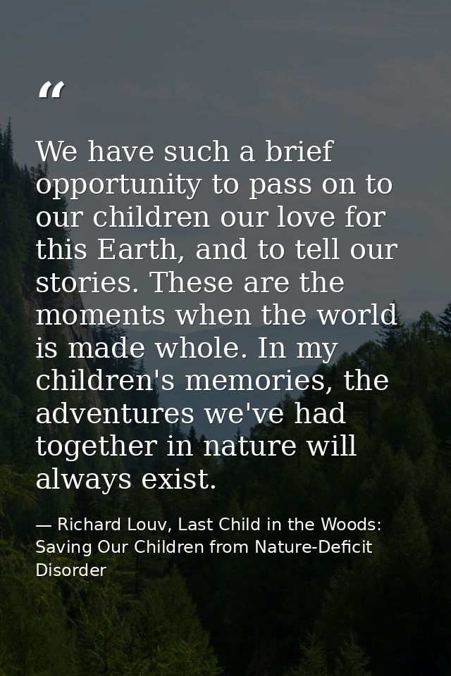 We have such a brief opportunity to pass on to our children our love for this Earth, and to tell our stories. These are  — Richard Louv, Last Child in the Woods: Saving Our Children from Nature-Deficit Disorder