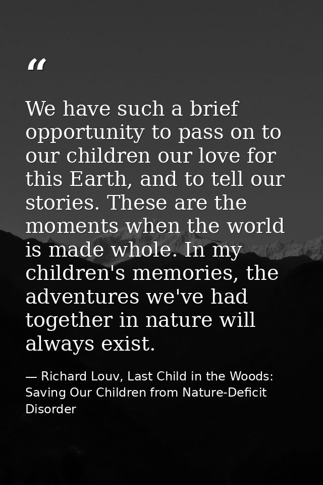 We have such a brief opportunity to pass on to our children our love for this Earth, and to tell our stories. These are  — Richard Louv, Last Child in the Woods: Saving Our Children from Nature-Deficit Disorder