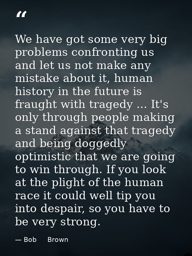 We have got some very big problems confronting us and let us not make any mistake about it, human history in the future  — Bob     Brown