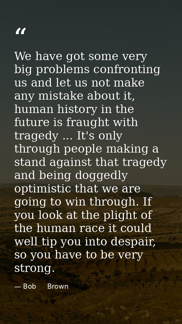 We have got some very big problems confronting us and let us not make any mistake about it, human history in the future  — Bob     Brown