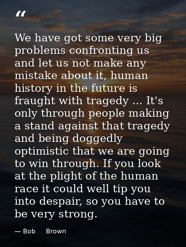 We have got some very big problems confronting us and let us not make any mistake about it, human history in the future  — Bob     Brown