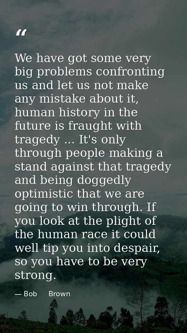 We have got some very big problems confronting us and let us not make any mistake about it, human history in the future  — Bob     Brown
