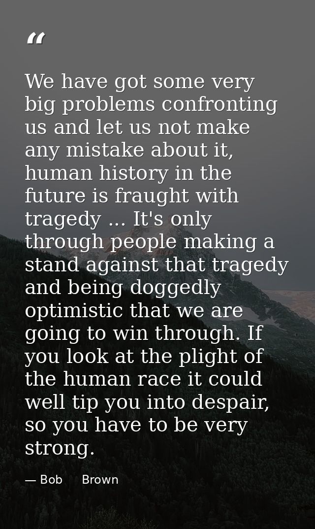 We have got some very big problems confronting us and let us not make any mistake about it, human history in the future  — Bob     Brown