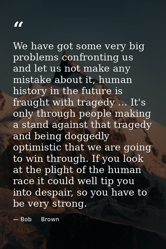 We have got some very big problems confronting us and let us not make any mistake about it, human history in the future  — Bob     Brown