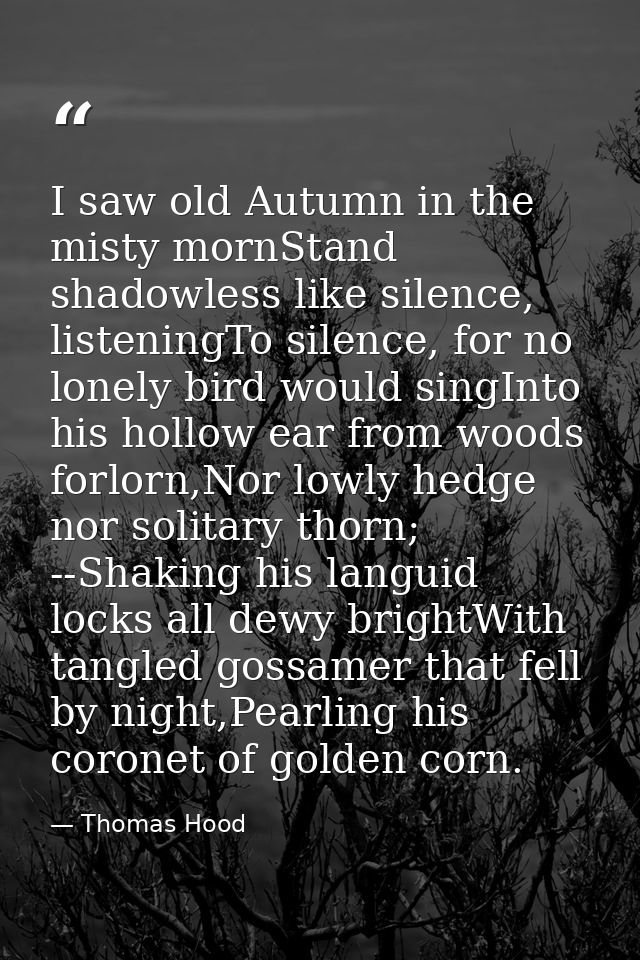 I saw old Autumn in the misty mornStand shadowless like silence, listeningTo silence, for no lonely bird would singInto  — Thomas Hood