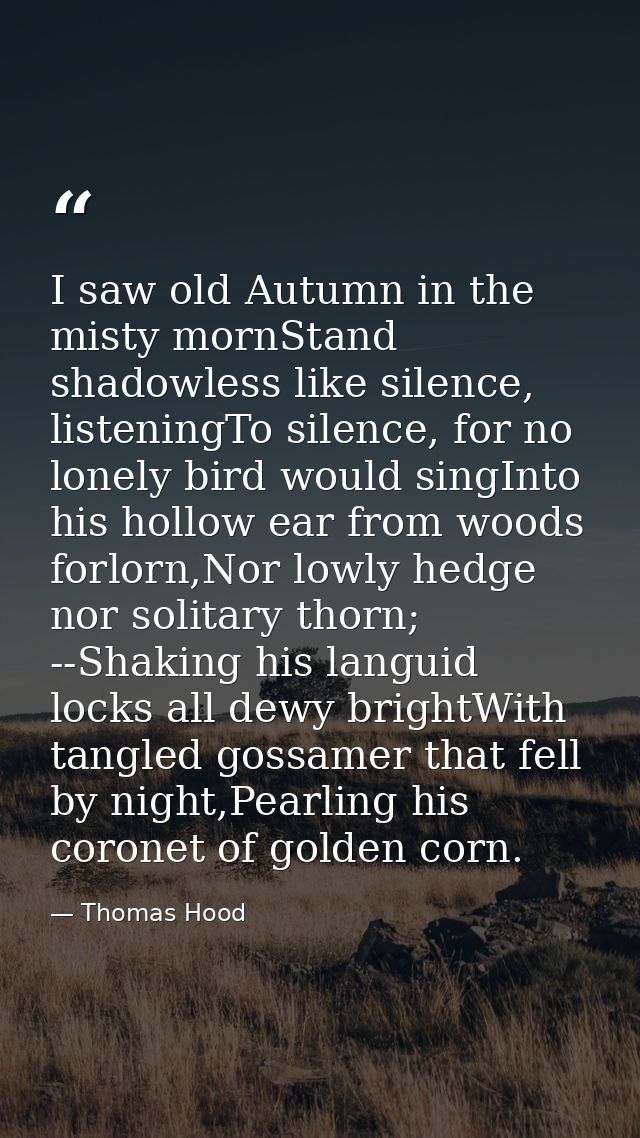 I saw old Autumn in the misty mornStand shadowless like silence, listeningTo silence, for no lonely bird would singInto  — Thomas Hood