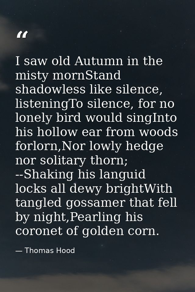 I saw old Autumn in the misty mornStand shadowless like silence, listeningTo silence, for no lonely bird would singInto  — Thomas Hood