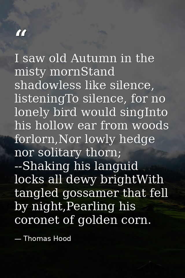I saw old Autumn in the misty mornStand shadowless like silence, listeningTo silence, for no lonely bird would singInto  — Thomas Hood