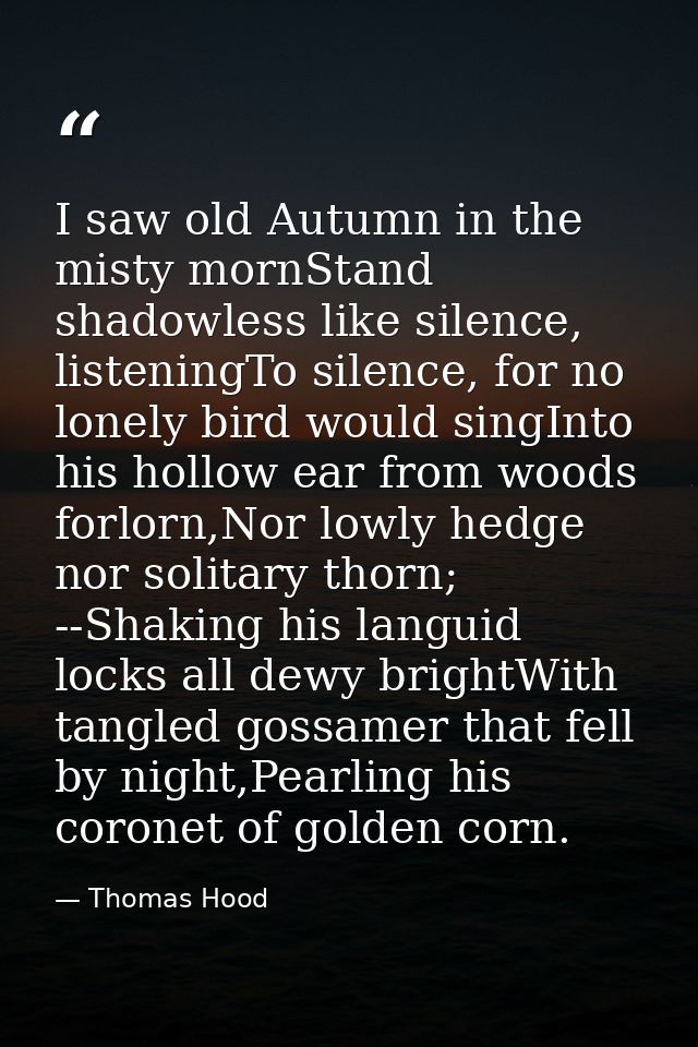 I saw old Autumn in the misty mornStand shadowless like silence, listeningTo silence, for no lonely bird would singInto  — Thomas Hood