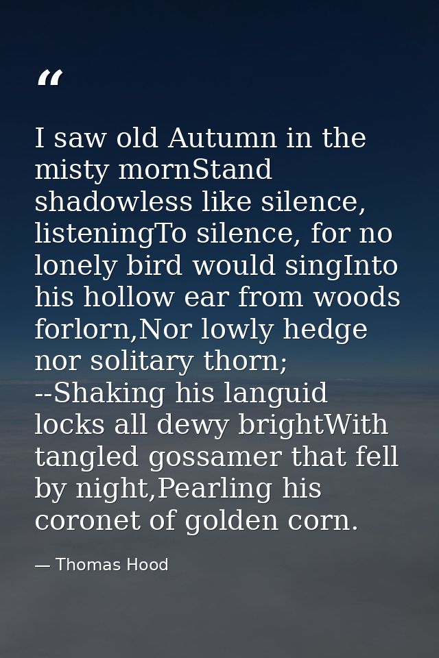 I saw old Autumn in the misty mornStand shadowless like silence, listeningTo silence, for no lonely bird would singInto  — Thomas Hood