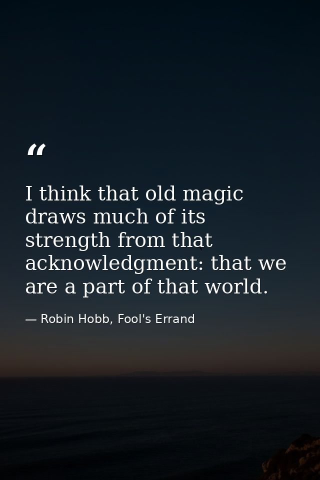 I think that old magic draws much of its strength from that acknowledgment: that we are a part of that world. — Robin Hobb, Fool's Errand