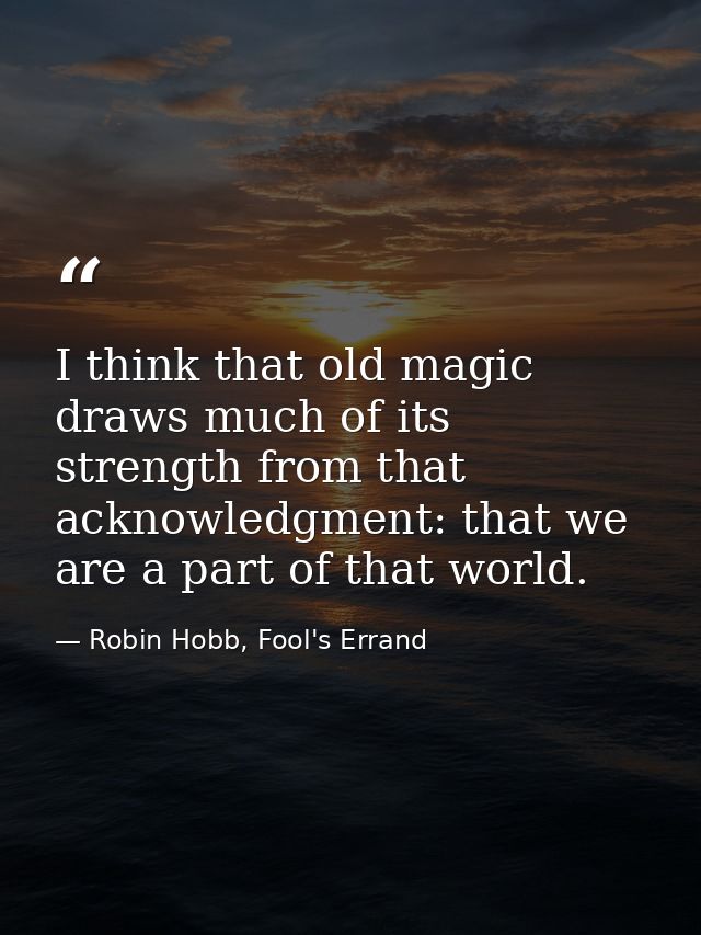 I think that old magic draws much of its strength from that acknowledgment: that we are a part of that world. — Robin Hobb, Fool's Errand