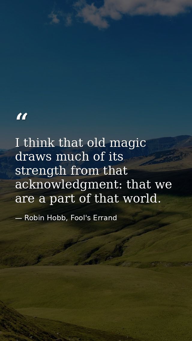 I think that old magic draws much of its strength from that acknowledgment: that we are a part of that world. — Robin Hobb, Fool's Errand