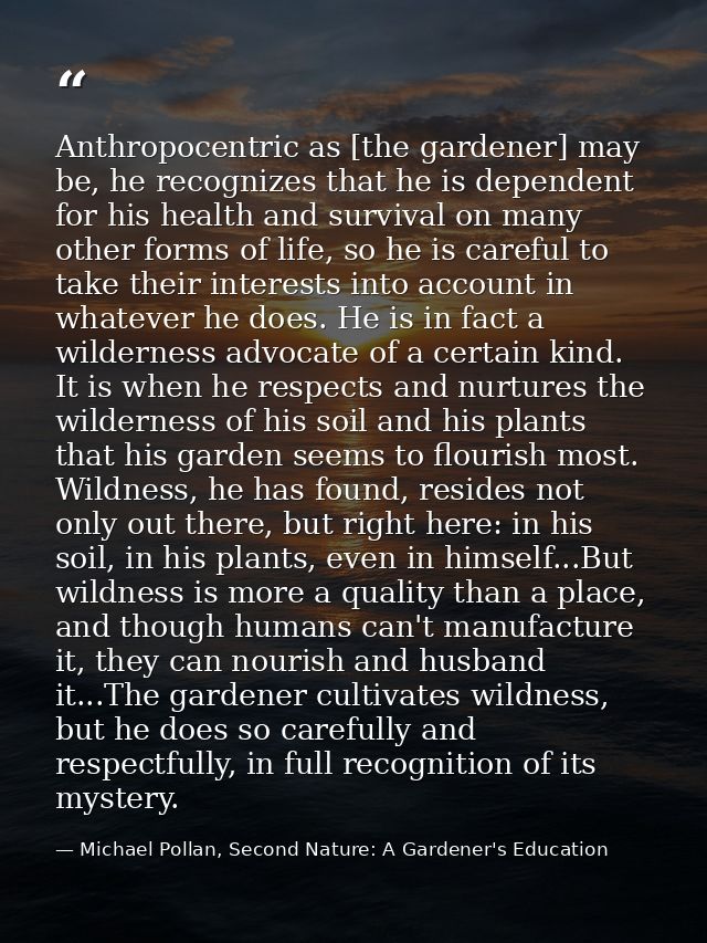 Anthropocentric as [the gardener] may be, he recognizes that he is dependent for his health and survival on many other f — Michael Pollan, Second Nature: A Gardener's Education