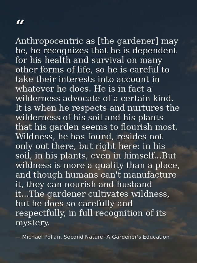 Anthropocentric as [the gardener] may be, he recognizes that he is dependent for his health and survival on many other f — Michael Pollan, Second Nature: A Gardener's Education