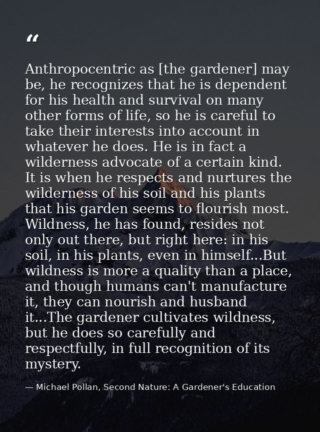 Anthropocentric as [the gardener] may be, he recognizes that he is dependent for his health and survival on many other f — Michael Pollan, Second Nature: A Gardener's Education
