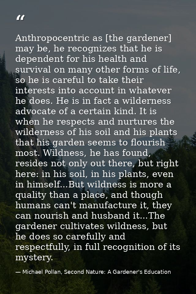 Anthropocentric as [the gardener] may be, he recognizes that he is dependent for his health and survival on many other f — Michael Pollan, Second Nature: A Gardener's Education