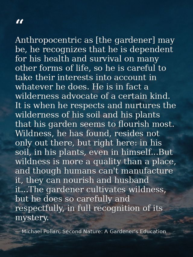 Anthropocentric as [the gardener] may be, he recognizes that he is dependent for his health and survival on many other f — Michael Pollan, Second Nature: A Gardener's Education