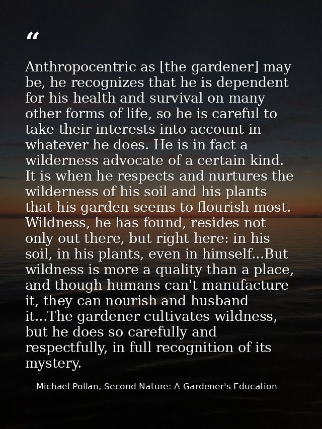 Anthropocentric as [the gardener] may be, he recognizes that he is dependent for his health and survival on many other f — Michael Pollan, Second Nature: A Gardener's Education