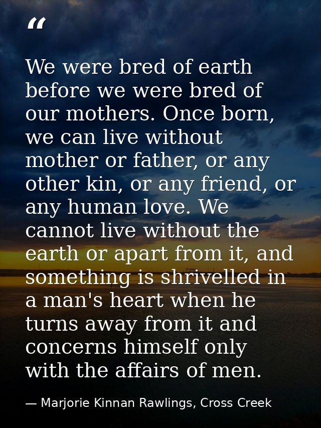 We were bred of earth before we were bred of our mothers. Once born, we can live without mother or father, or any other  — Marjorie Kinnan Rawlings, Cross Creek