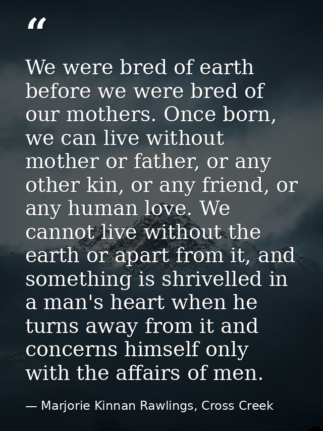 We were bred of earth before we were bred of our mothers. Once born, we can live without mother or father, or any other  — Marjorie Kinnan Rawlings, Cross Creek