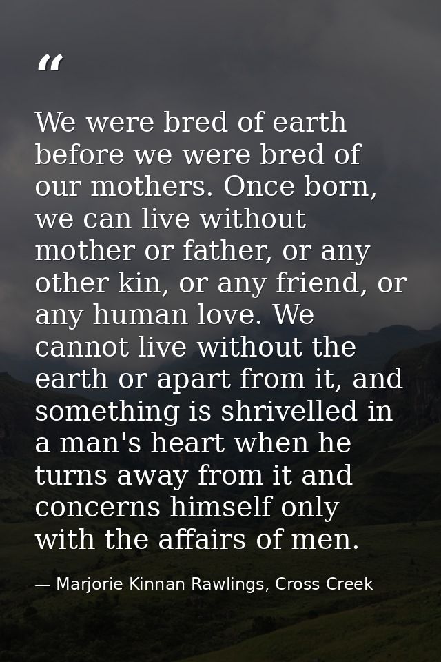 We were bred of earth before we were bred of our mothers. Once born, we can live without mother or father, or any other  — Marjorie Kinnan Rawlings, Cross Creek
