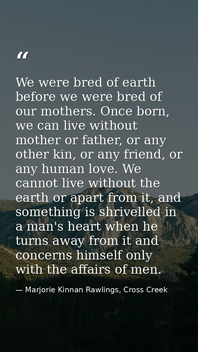 We were bred of earth before we were bred of our mothers. Once born, we can live without mother or father, or any other  — Marjorie Kinnan Rawlings, Cross Creek