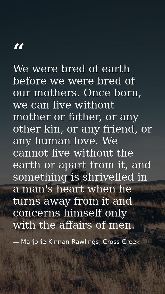 We were bred of earth before we were bred of our mothers. Once born, we can live without mother or father, or any other  — Marjorie Kinnan Rawlings, Cross Creek